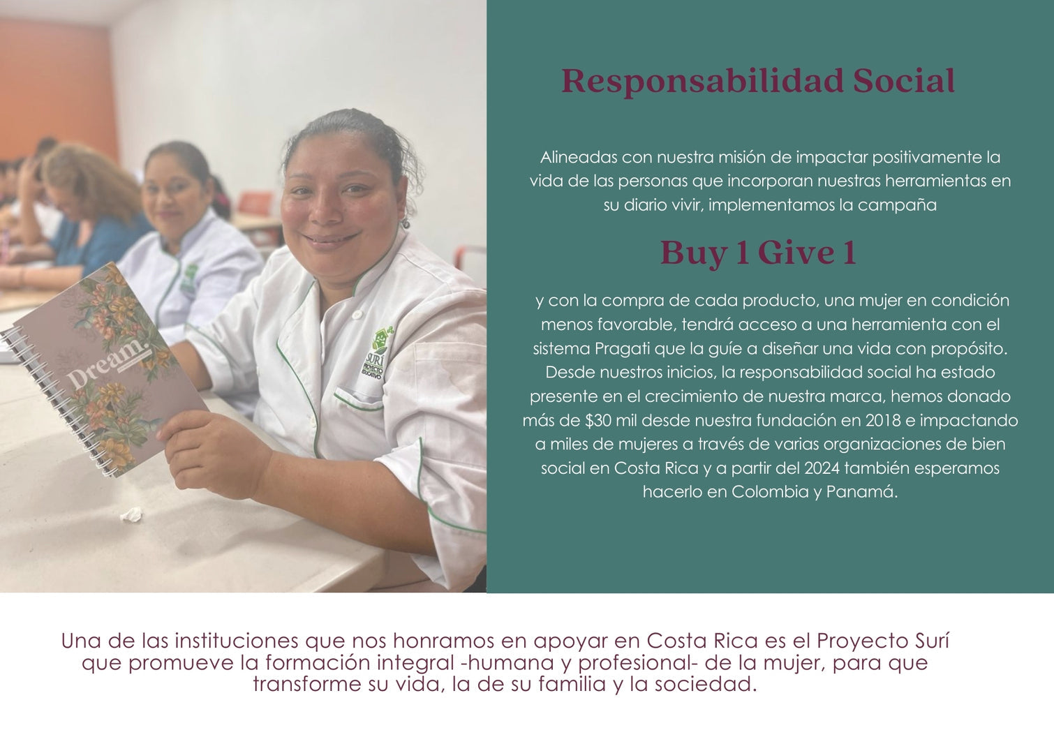 Alineadas con nuestra misión de impactar positivamente la vida de las personas que incorporan nuestras herramientas en su diario vivir, implementamos la campaña
Buy 1 Give 1
 y con la compra de cada producto, una mujer en condición menos favorable, tendrá acceso a una herramienta con el sistema Pragati que la guíe a diseñar una vida con propósito. Desde nuestros inicios, la responsabilidad social ha estado presente en el crecimiento de nuestra marca, hemos donado más de $30 mil 